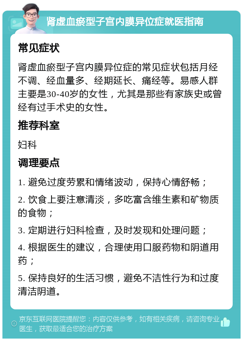 肾虚血瘀型子宫内膜异位症就医指南 常见症状 肾虚血瘀型子宫内膜异位症的常见症状包括月经不调、经血量多、经期延长、痛经等。易感人群主要是30-40岁的女性，尤其是那些有家族史或曾经有过手术史的女性。 推荐科室 妇科 调理要点 1. 避免过度劳累和情绪波动，保持心情舒畅； 2. 饮食上要注意清淡，多吃富含维生素和矿物质的食物； 3. 定期进行妇科检查，及时发现和处理问题； 4. 根据医生的建议，合理使用口服药物和阴道用药； 5. 保持良好的生活习惯，避免不洁性行为和过度清洁阴道。