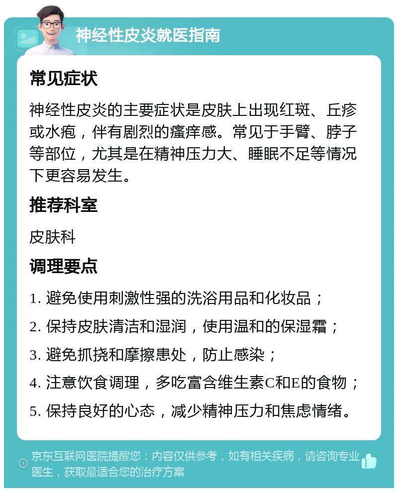 神经性皮炎就医指南 常见症状 神经性皮炎的主要症状是皮肤上出现红斑、丘疹或水疱，伴有剧烈的瘙痒感。常见于手臂、脖子等部位，尤其是在精神压力大、睡眠不足等情况下更容易发生。 推荐科室 皮肤科 调理要点 1. 避免使用刺激性强的洗浴用品和化妆品； 2. 保持皮肤清洁和湿润，使用温和的保湿霜； 3. 避免抓挠和摩擦患处，防止感染； 4. 注意饮食调理，多吃富含维生素C和E的食物； 5. 保持良好的心态，减少精神压力和焦虑情绪。