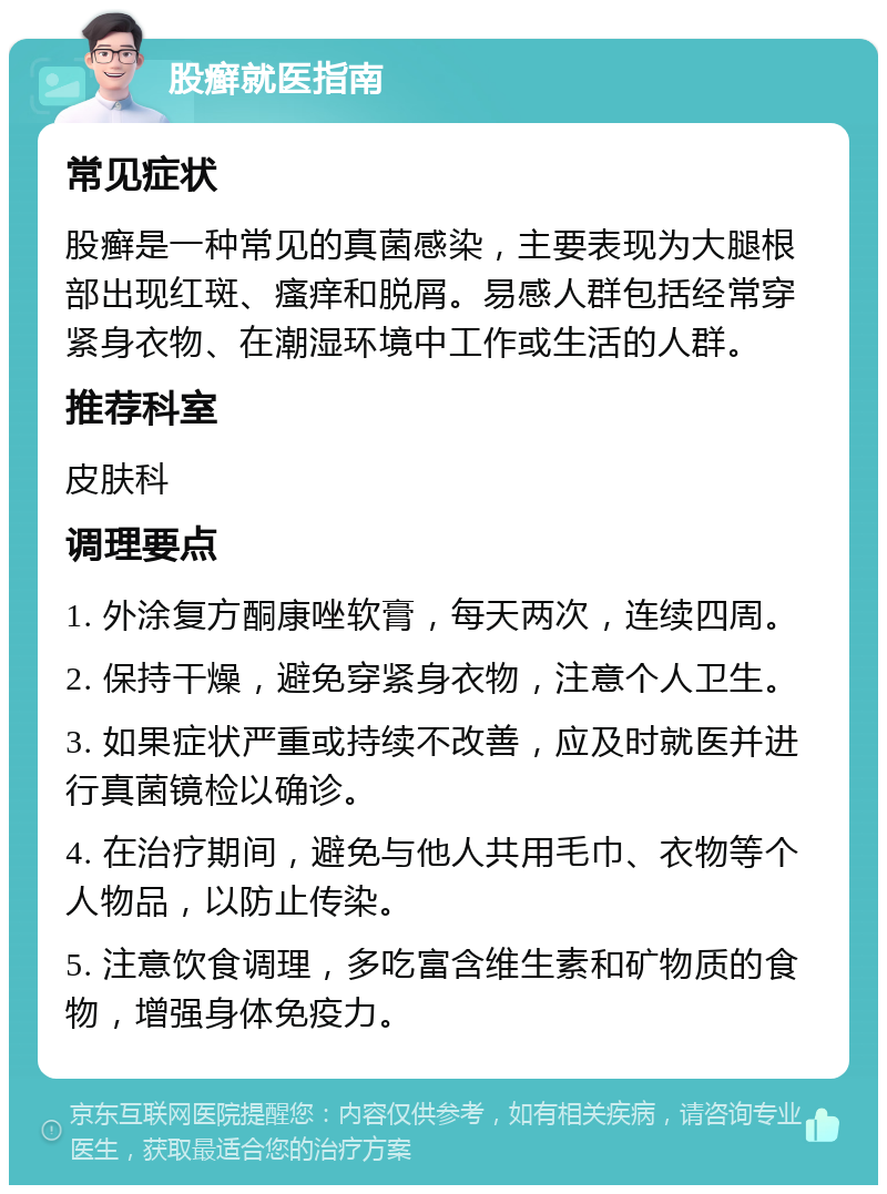 股癣就医指南 常见症状 股癣是一种常见的真菌感染，主要表现为大腿根部出现红斑、瘙痒和脱屑。易感人群包括经常穿紧身衣物、在潮湿环境中工作或生活的人群。 推荐科室 皮肤科 调理要点 1. 外涂复方酮康唑软膏，每天两次，连续四周。 2. 保持干燥，避免穿紧身衣物，注意个人卫生。 3. 如果症状严重或持续不改善，应及时就医并进行真菌镜检以确诊。 4. 在治疗期间，避免与他人共用毛巾、衣物等个人物品，以防止传染。 5. 注意饮食调理，多吃富含维生素和矿物质的食物，增强身体免疫力。