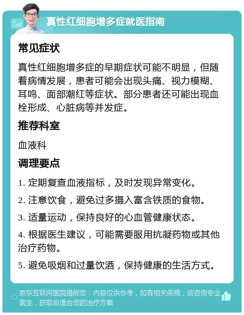 真性红细胞增多症就医指南 常见症状 真性红细胞增多症的早期症状可能不明显，但随着病情发展，患者可能会出现头痛、视力模糊、耳鸣、面部潮红等症状。部分患者还可能出现血栓形成、心脏病等并发症。 推荐科室 血液科 调理要点 1. 定期复查血液指标，及时发现异常变化。 2. 注意饮食，避免过多摄入富含铁质的食物。 3. 适量运动，保持良好的心血管健康状态。 4. 根据医生建议，可能需要服用抗凝药物或其他治疗药物。 5. 避免吸烟和过量饮酒，保持健康的生活方式。