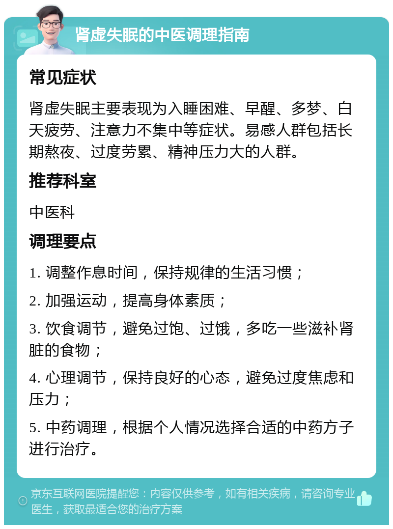 肾虚失眠的中医调理指南 常见症状 肾虚失眠主要表现为入睡困难、早醒、多梦、白天疲劳、注意力不集中等症状。易感人群包括长期熬夜、过度劳累、精神压力大的人群。 推荐科室 中医科 调理要点 1. 调整作息时间，保持规律的生活习惯； 2. 加强运动，提高身体素质； 3. 饮食调节，避免过饱、过饿，多吃一些滋补肾脏的食物； 4. 心理调节，保持良好的心态，避免过度焦虑和压力； 5. 中药调理，根据个人情况选择合适的中药方子进行治疗。