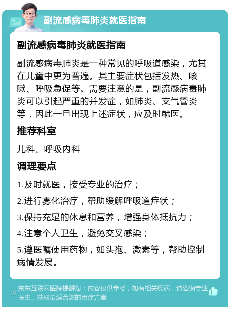 副流感病毒肺炎就医指南 副流感病毒肺炎就医指南 副流感病毒肺炎是一种常见的呼吸道感染，尤其在儿童中更为普遍。其主要症状包括发热、咳嗽、呼吸急促等。需要注意的是，副流感病毒肺炎可以引起严重的并发症，如肺炎、支气管炎等，因此一旦出现上述症状，应及时就医。 推荐科室 儿科、呼吸内科 调理要点 1.及时就医，接受专业的治疗； 2.进行雾化治疗，帮助缓解呼吸道症状； 3.保持充足的休息和营养，增强身体抵抗力； 4.注意个人卫生，避免交叉感染； 5.遵医嘱使用药物，如头孢、激素等，帮助控制病情发展。