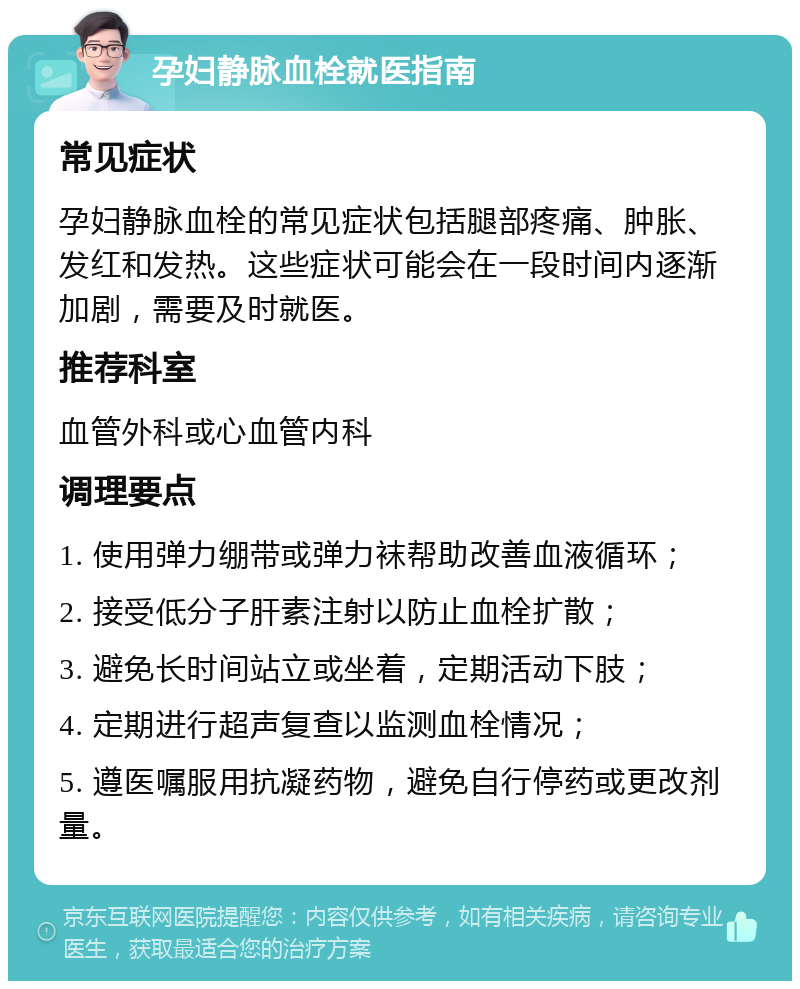 孕妇静脉血栓就医指南 常见症状 孕妇静脉血栓的常见症状包括腿部疼痛、肿胀、发红和发热。这些症状可能会在一段时间内逐渐加剧，需要及时就医。 推荐科室 血管外科或心血管内科 调理要点 1. 使用弹力绷带或弹力袜帮助改善血液循环； 2. 接受低分子肝素注射以防止血栓扩散； 3. 避免长时间站立或坐着，定期活动下肢； 4. 定期进行超声复查以监测血栓情况； 5. 遵医嘱服用抗凝药物，避免自行停药或更改剂量。