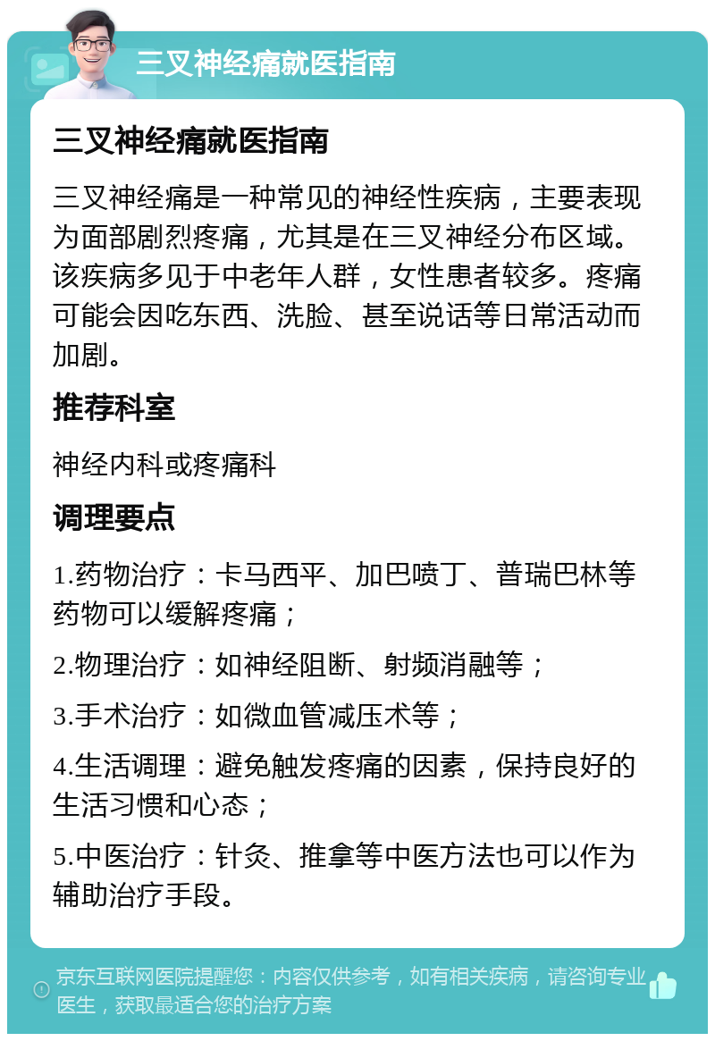 三叉神经痛就医指南 三叉神经痛就医指南 三叉神经痛是一种常见的神经性疾病，主要表现为面部剧烈疼痛，尤其是在三叉神经分布区域。该疾病多见于中老年人群，女性患者较多。疼痛可能会因吃东西、洗脸、甚至说话等日常活动而加剧。 推荐科室 神经内科或疼痛科 调理要点 1.药物治疗：卡马西平、加巴喷丁、普瑞巴林等药物可以缓解疼痛； 2.物理治疗：如神经阻断、射频消融等； 3.手术治疗：如微血管减压术等； 4.生活调理：避免触发疼痛的因素，保持良好的生活习惯和心态； 5.中医治疗：针灸、推拿等中医方法也可以作为辅助治疗手段。