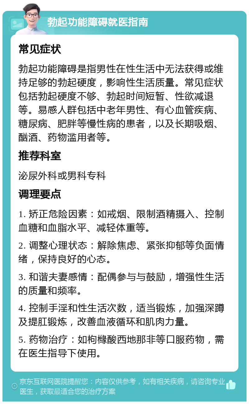 勃起功能障碍就医指南 常见症状 勃起功能障碍是指男性在性生活中无法获得或维持足够的勃起硬度，影响性生活质量。常见症状包括勃起硬度不够、勃起时间短暂、性欲减退等。易感人群包括中老年男性、有心血管疾病、糖尿病、肥胖等慢性病的患者，以及长期吸烟、酗酒、药物滥用者等。 推荐科室 泌尿外科或男科专科 调理要点 1. 矫正危险因素：如戒烟、限制酒精摄入、控制血糖和血脂水平、减轻体重等。 2. 调整心理状态：解除焦虑、紧张抑郁等负面情绪，保持良好的心态。 3. 和谐夫妻感情：配偶参与与鼓励，增强性生活的质量和频率。 4. 控制手淫和性生活次数，适当锻炼，加强深蹲及提肛锻炼，改善血液循环和肌肉力量。 5. 药物治疗：如枸橼酸西地那非等口服药物，需在医生指导下使用。