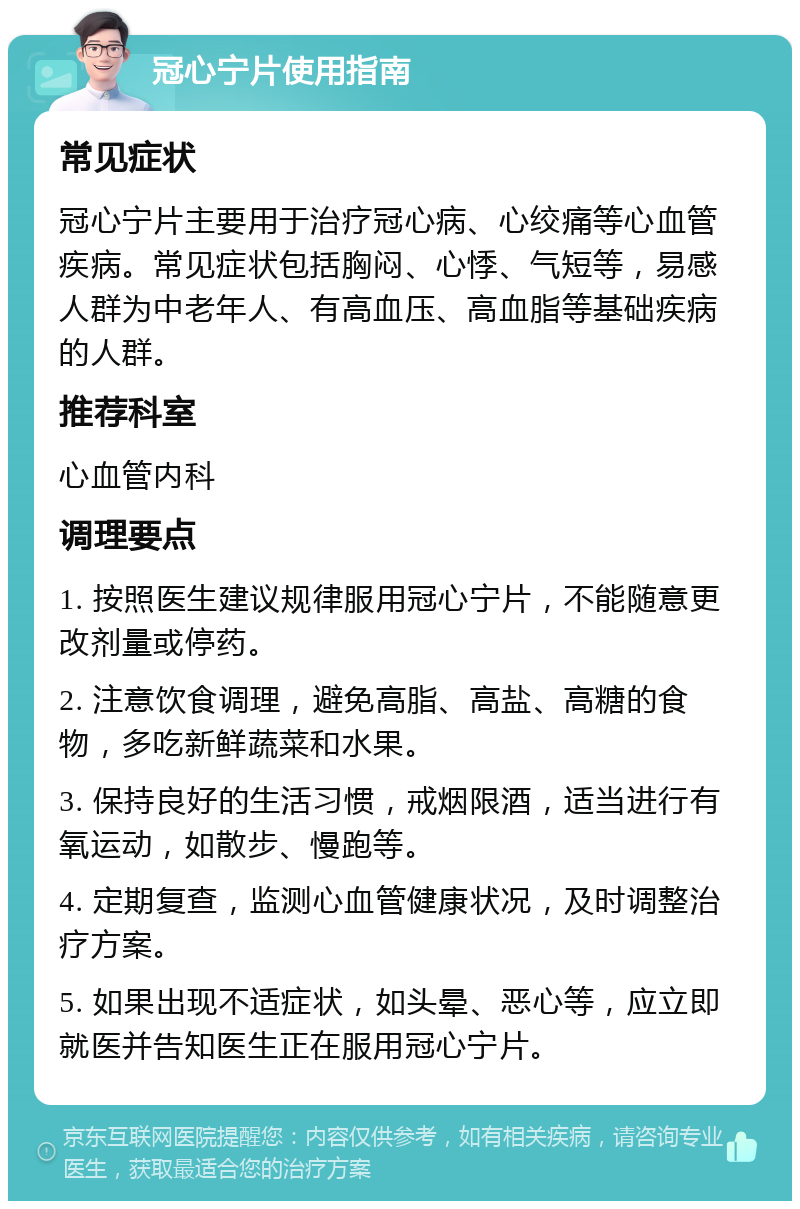 冠心宁片使用指南 常见症状 冠心宁片主要用于治疗冠心病、心绞痛等心血管疾病。常见症状包括胸闷、心悸、气短等，易感人群为中老年人、有高血压、高血脂等基础疾病的人群。 推荐科室 心血管内科 调理要点 1. 按照医生建议规律服用冠心宁片，不能随意更改剂量或停药。 2. 注意饮食调理，避免高脂、高盐、高糖的食物，多吃新鲜蔬菜和水果。 3. 保持良好的生活习惯，戒烟限酒，适当进行有氧运动，如散步、慢跑等。 4. 定期复查，监测心血管健康状况，及时调整治疗方案。 5. 如果出现不适症状，如头晕、恶心等，应立即就医并告知医生正在服用冠心宁片。