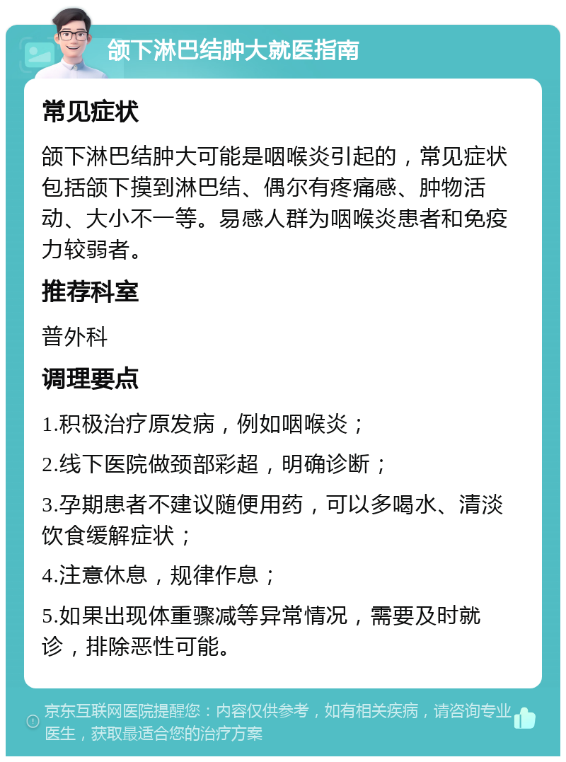 颌下淋巴结肿大就医指南 常见症状 颌下淋巴结肿大可能是咽喉炎引起的，常见症状包括颌下摸到淋巴结、偶尔有疼痛感、肿物活动、大小不一等。易感人群为咽喉炎患者和免疫力较弱者。 推荐科室 普外科 调理要点 1.积极治疗原发病，例如咽喉炎； 2.线下医院做颈部彩超，明确诊断； 3.孕期患者不建议随便用药，可以多喝水、清淡饮食缓解症状； 4.注意休息，规律作息； 5.如果出现体重骤减等异常情况，需要及时就诊，排除恶性可能。