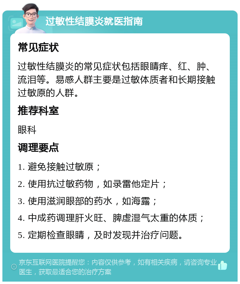 过敏性结膜炎就医指南 常见症状 过敏性结膜炎的常见症状包括眼睛痒、红、肿、流泪等。易感人群主要是过敏体质者和长期接触过敏原的人群。 推荐科室 眼科 调理要点 1. 避免接触过敏原； 2. 使用抗过敏药物，如录雷他定片； 3. 使用滋润眼部的药水，如海露； 4. 中成药调理肝火旺、脾虚湿气太重的体质； 5. 定期检查眼睛，及时发现并治疗问题。