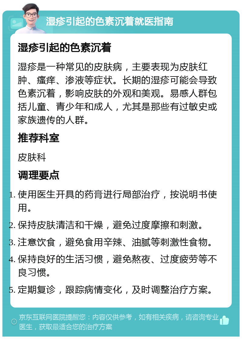 湿疹引起的色素沉着就医指南 湿疹引起的色素沉着 湿疹是一种常见的皮肤病，主要表现为皮肤红肿、瘙痒、渗液等症状。长期的湿疹可能会导致色素沉着，影响皮肤的外观和美观。易感人群包括儿童、青少年和成人，尤其是那些有过敏史或家族遗传的人群。 推荐科室 皮肤科 调理要点 使用医生开具的药膏进行局部治疗，按说明书使用。 保持皮肤清洁和干燥，避免过度摩擦和刺激。 注意饮食，避免食用辛辣、油腻等刺激性食物。 保持良好的生活习惯，避免熬夜、过度疲劳等不良习惯。 定期复诊，跟踪病情变化，及时调整治疗方案。