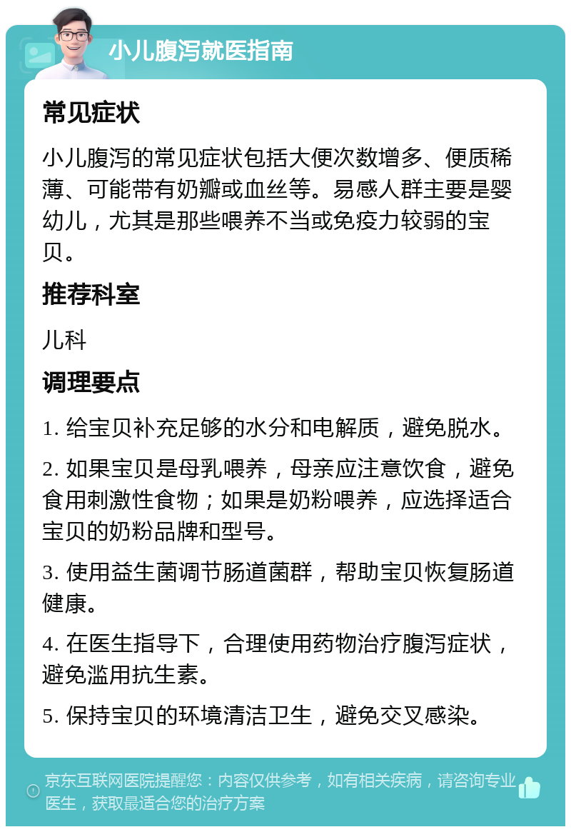 小儿腹泻就医指南 常见症状 小儿腹泻的常见症状包括大便次数增多、便质稀薄、可能带有奶瓣或血丝等。易感人群主要是婴幼儿，尤其是那些喂养不当或免疫力较弱的宝贝。 推荐科室 儿科 调理要点 1. 给宝贝补充足够的水分和电解质，避免脱水。 2. 如果宝贝是母乳喂养，母亲应注意饮食，避免食用刺激性食物；如果是奶粉喂养，应选择适合宝贝的奶粉品牌和型号。 3. 使用益生菌调节肠道菌群，帮助宝贝恢复肠道健康。 4. 在医生指导下，合理使用药物治疗腹泻症状，避免滥用抗生素。 5. 保持宝贝的环境清洁卫生，避免交叉感染。