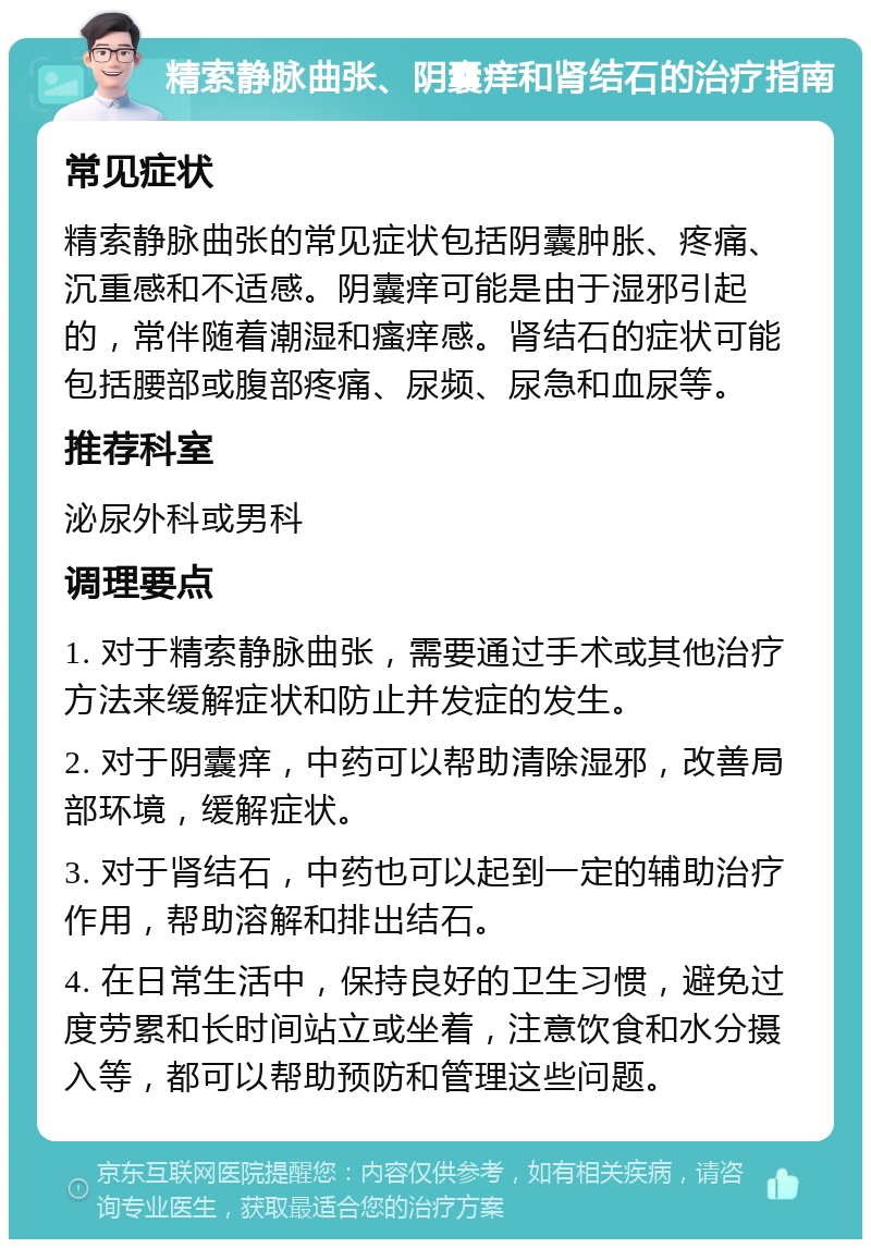 精索静脉曲张、阴囊痒和肾结石的治疗指南 常见症状 精索静脉曲张的常见症状包括阴囊肿胀、疼痛、沉重感和不适感。阴囊痒可能是由于湿邪引起的，常伴随着潮湿和瘙痒感。肾结石的症状可能包括腰部或腹部疼痛、尿频、尿急和血尿等。 推荐科室 泌尿外科或男科 调理要点 1. 对于精索静脉曲张，需要通过手术或其他治疗方法来缓解症状和防止并发症的发生。 2. 对于阴囊痒，中药可以帮助清除湿邪，改善局部环境，缓解症状。 3. 对于肾结石，中药也可以起到一定的辅助治疗作用，帮助溶解和排出结石。 4. 在日常生活中，保持良好的卫生习惯，避免过度劳累和长时间站立或坐着，注意饮食和水分摄入等，都可以帮助预防和管理这些问题。