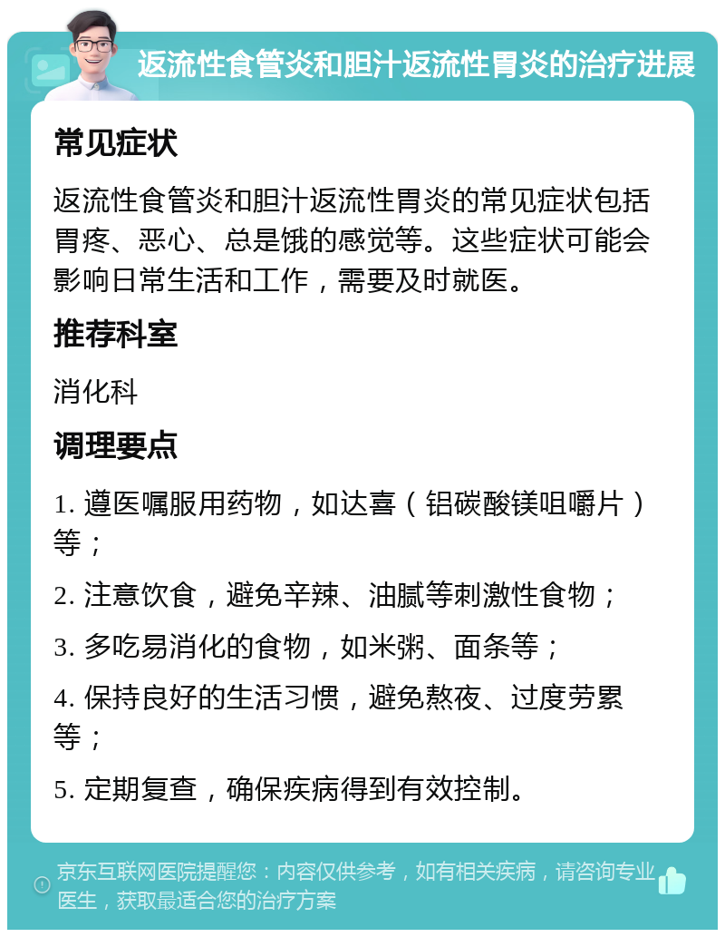 返流性食管炎和胆汁返流性胃炎的治疗进展 常见症状 返流性食管炎和胆汁返流性胃炎的常见症状包括胃疼、恶心、总是饿的感觉等。这些症状可能会影响日常生活和工作，需要及时就医。 推荐科室 消化科 调理要点 1. 遵医嘱服用药物，如达喜（铝碳酸镁咀嚼片）等； 2. 注意饮食，避免辛辣、油腻等刺激性食物； 3. 多吃易消化的食物，如米粥、面条等； 4. 保持良好的生活习惯，避免熬夜、过度劳累等； 5. 定期复查，确保疾病得到有效控制。