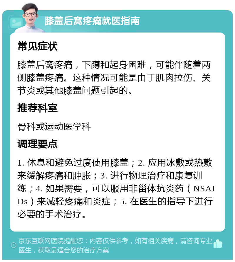 膝盖后窝疼痛就医指南 常见症状 膝盖后窝疼痛，下蹲和起身困难，可能伴随着两侧膝盖疼痛。这种情况可能是由于肌肉拉伤、关节炎或其他膝盖问题引起的。 推荐科室 骨科或运动医学科 调理要点 1. 休息和避免过度使用膝盖；2. 应用冰敷或热敷来缓解疼痛和肿胀；3. 进行物理治疗和康复训练；4. 如果需要，可以服用非甾体抗炎药（NSAIDs）来减轻疼痛和炎症；5. 在医生的指导下进行必要的手术治疗。