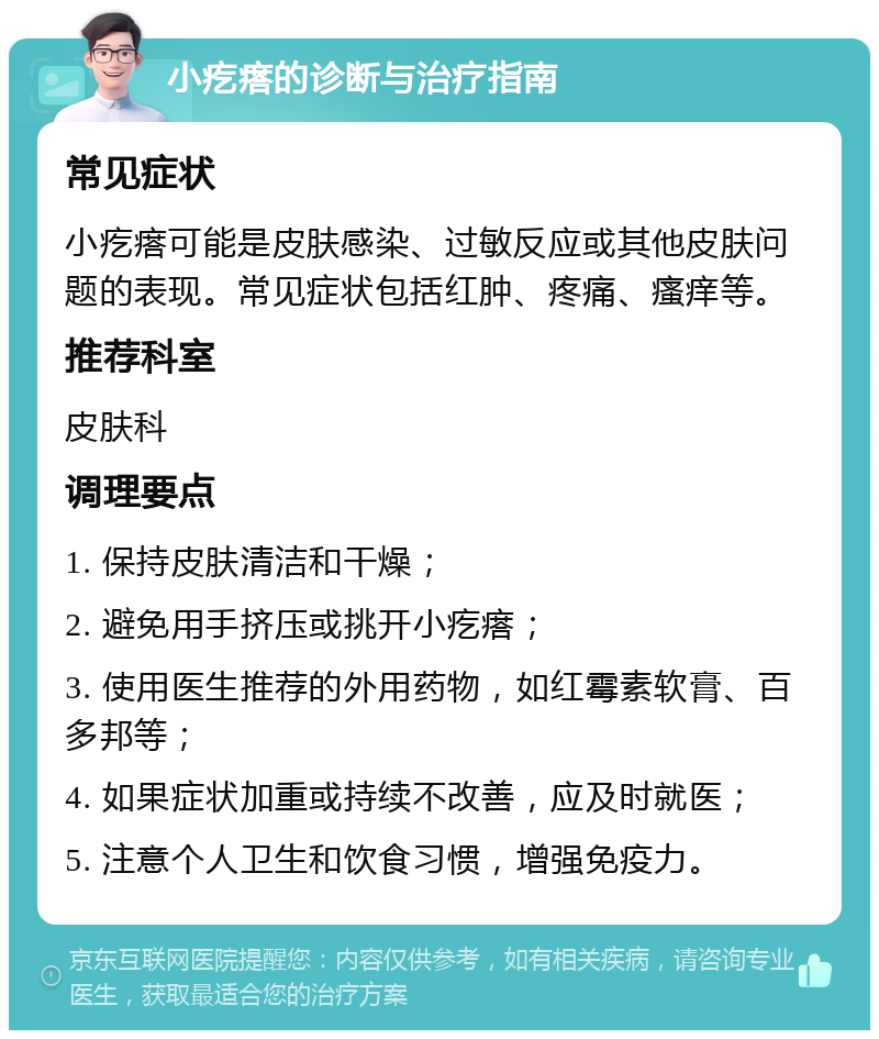 小疙瘩的诊断与治疗指南 常见症状 小疙瘩可能是皮肤感染、过敏反应或其他皮肤问题的表现。常见症状包括红肿、疼痛、瘙痒等。 推荐科室 皮肤科 调理要点 1. 保持皮肤清洁和干燥； 2. 避免用手挤压或挑开小疙瘩； 3. 使用医生推荐的外用药物，如红霉素软膏、百多邦等； 4. 如果症状加重或持续不改善，应及时就医； 5. 注意个人卫生和饮食习惯，增强免疫力。