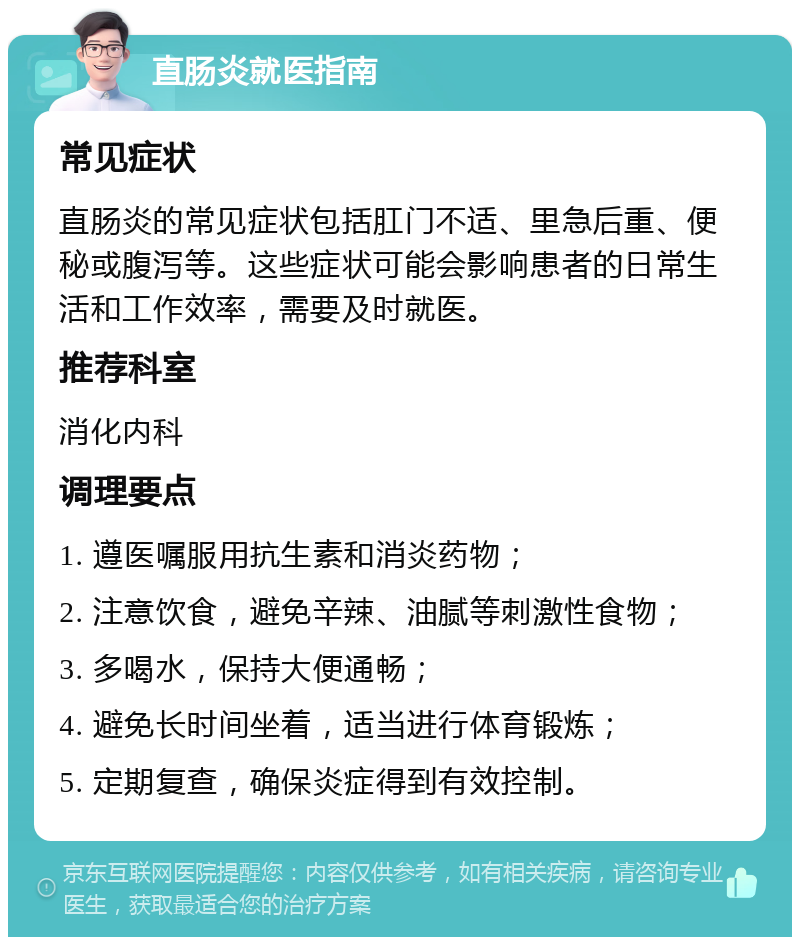 直肠炎就医指南 常见症状 直肠炎的常见症状包括肛门不适、里急后重、便秘或腹泻等。这些症状可能会影响患者的日常生活和工作效率，需要及时就医。 推荐科室 消化内科 调理要点 1. 遵医嘱服用抗生素和消炎药物； 2. 注意饮食，避免辛辣、油腻等刺激性食物； 3. 多喝水，保持大便通畅； 4. 避免长时间坐着，适当进行体育锻炼； 5. 定期复查，确保炎症得到有效控制。