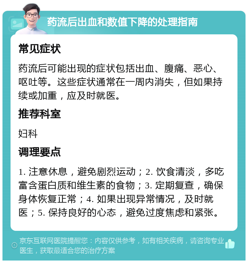 药流后出血和数值下降的处理指南 常见症状 药流后可能出现的症状包括出血、腹痛、恶心、呕吐等。这些症状通常在一周内消失，但如果持续或加重，应及时就医。 推荐科室 妇科 调理要点 1. 注意休息，避免剧烈运动；2. 饮食清淡，多吃富含蛋白质和维生素的食物；3. 定期复查，确保身体恢复正常；4. 如果出现异常情况，及时就医；5. 保持良好的心态，避免过度焦虑和紧张。