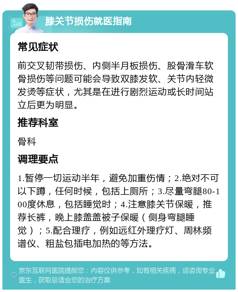 膝关节损伤就医指南 常见症状 前交叉韧带损伤、内侧半月板损伤、股骨滑车软骨损伤等问题可能会导致双膝发软、关节内轻微发烫等症状，尤其是在进行剧烈运动或长时间站立后更为明显。 推荐科室 骨科 调理要点 1.暂停一切运动半年，避免加重伤情；2.绝对不可以下蹲，任何时候，包括上厕所；3.尽量弯腿80-100度休息，包括睡觉时；4.注意膝关节保暖，推荐长裤，晚上膝盖盖被子保暖（侧身弯腿睡觉）；5.配合理疗，例如远红外理疗灯、周林频谱仪、粗盐包插电加热的等方法。