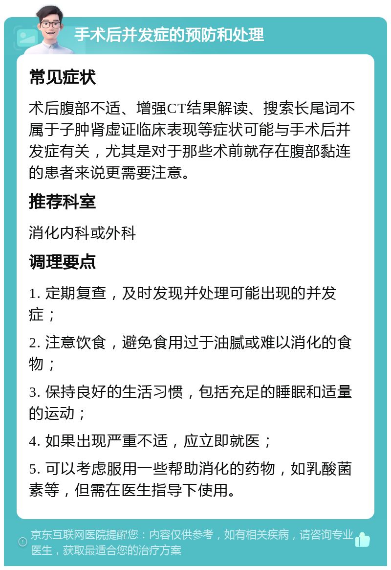 手术后并发症的预防和处理 常见症状 术后腹部不适、增强CT结果解读、搜索长尾词不属于子肿肾虚证临床表现等症状可能与手术后并发症有关，尤其是对于那些术前就存在腹部黏连的患者来说更需要注意。 推荐科室 消化内科或外科 调理要点 1. 定期复查，及时发现并处理可能出现的并发症； 2. 注意饮食，避免食用过于油腻或难以消化的食物； 3. 保持良好的生活习惯，包括充足的睡眠和适量的运动； 4. 如果出现严重不适，应立即就医； 5. 可以考虑服用一些帮助消化的药物，如乳酸菌素等，但需在医生指导下使用。