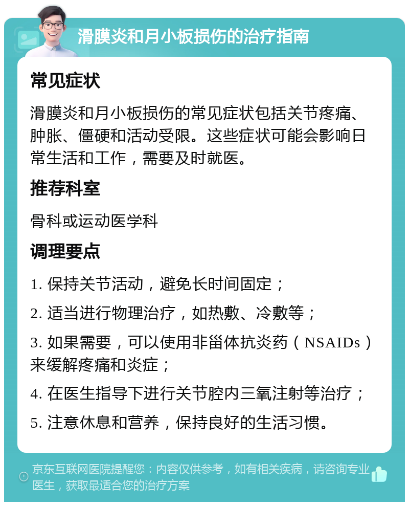 滑膜炎和月小板损伤的治疗指南 常见症状 滑膜炎和月小板损伤的常见症状包括关节疼痛、肿胀、僵硬和活动受限。这些症状可能会影响日常生活和工作，需要及时就医。 推荐科室 骨科或运动医学科 调理要点 1. 保持关节活动，避免长时间固定； 2. 适当进行物理治疗，如热敷、冷敷等； 3. 如果需要，可以使用非甾体抗炎药（NSAIDs）来缓解疼痛和炎症； 4. 在医生指导下进行关节腔内三氧注射等治疗； 5. 注意休息和营养，保持良好的生活习惯。