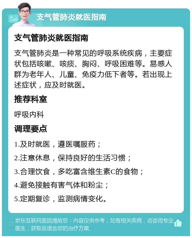 支气管肺炎就医指南 支气管肺炎就医指南 支气管肺炎是一种常见的呼吸系统疾病，主要症状包括咳嗽、咳痰、胸闷、呼吸困难等。易感人群为老年人、儿童、免疫力低下者等。若出现上述症状，应及时就医。 推荐科室 呼吸内科 调理要点 1.及时就医，遵医嘱服药； 2.注意休息，保持良好的生活习惯； 3.合理饮食，多吃富含维生素C的食物； 4.避免接触有害气体和粉尘； 5.定期复诊，监测病情变化。