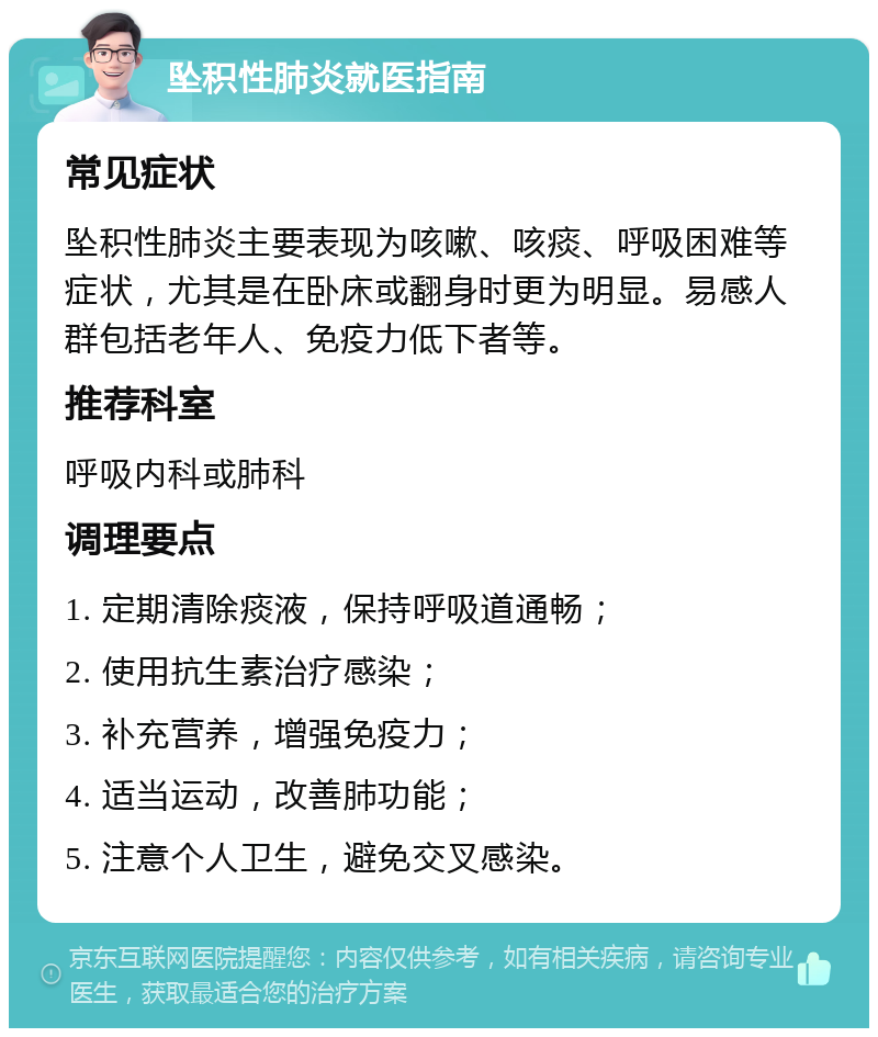 坠积性肺炎就医指南 常见症状 坠积性肺炎主要表现为咳嗽、咳痰、呼吸困难等症状，尤其是在卧床或翻身时更为明显。易感人群包括老年人、免疫力低下者等。 推荐科室 呼吸内科或肺科 调理要点 1. 定期清除痰液，保持呼吸道通畅； 2. 使用抗生素治疗感染； 3. 补充营养，增强免疫力； 4. 适当运动，改善肺功能； 5. 注意个人卫生，避免交叉感染。