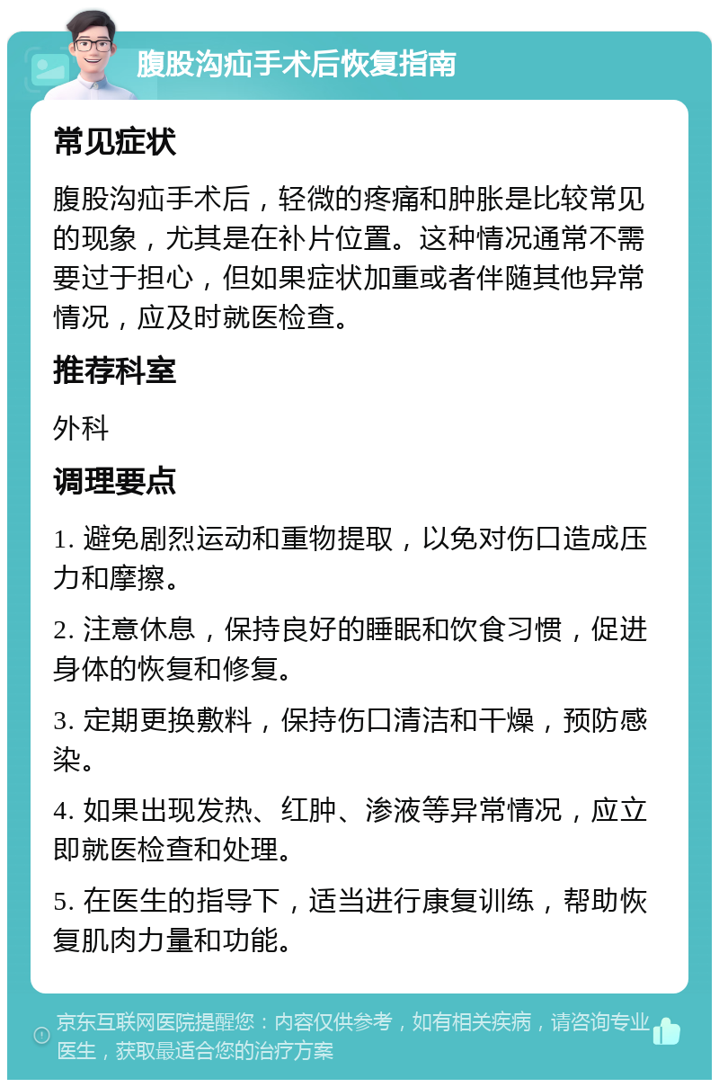 腹股沟疝手术后恢复指南 常见症状 腹股沟疝手术后，轻微的疼痛和肿胀是比较常见的现象，尤其是在补片位置。这种情况通常不需要过于担心，但如果症状加重或者伴随其他异常情况，应及时就医检查。 推荐科室 外科 调理要点 1. 避免剧烈运动和重物提取，以免对伤口造成压力和摩擦。 2. 注意休息，保持良好的睡眠和饮食习惯，促进身体的恢复和修复。 3. 定期更换敷料，保持伤口清洁和干燥，预防感染。 4. 如果出现发热、红肿、渗液等异常情况，应立即就医检查和处理。 5. 在医生的指导下，适当进行康复训练，帮助恢复肌肉力量和功能。