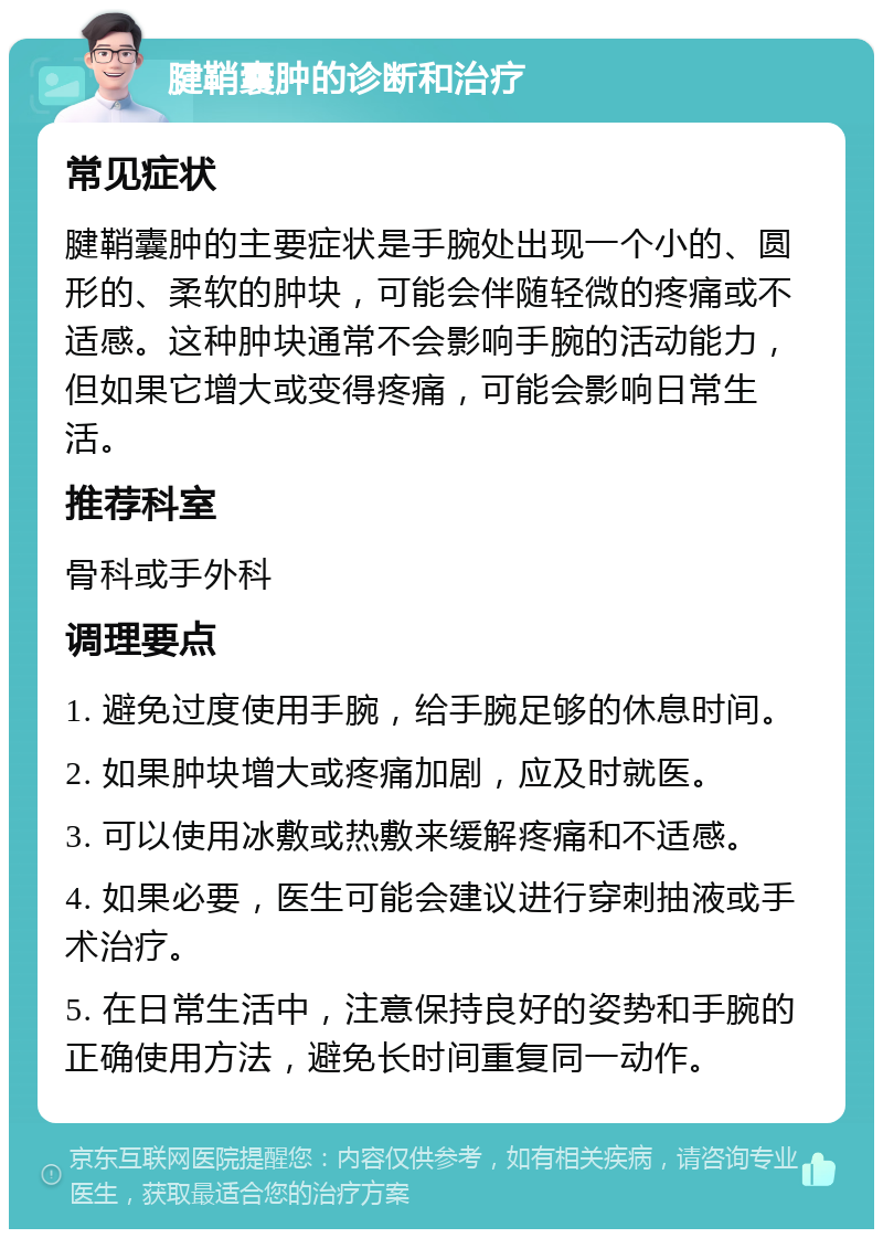 腱鞘囊肿的诊断和治疗 常见症状 腱鞘囊肿的主要症状是手腕处出现一个小的、圆形的、柔软的肿块，可能会伴随轻微的疼痛或不适感。这种肿块通常不会影响手腕的活动能力，但如果它增大或变得疼痛，可能会影响日常生活。 推荐科室 骨科或手外科 调理要点 1. 避免过度使用手腕，给手腕足够的休息时间。 2. 如果肿块增大或疼痛加剧，应及时就医。 3. 可以使用冰敷或热敷来缓解疼痛和不适感。 4. 如果必要，医生可能会建议进行穿刺抽液或手术治疗。 5. 在日常生活中，注意保持良好的姿势和手腕的正确使用方法，避免长时间重复同一动作。