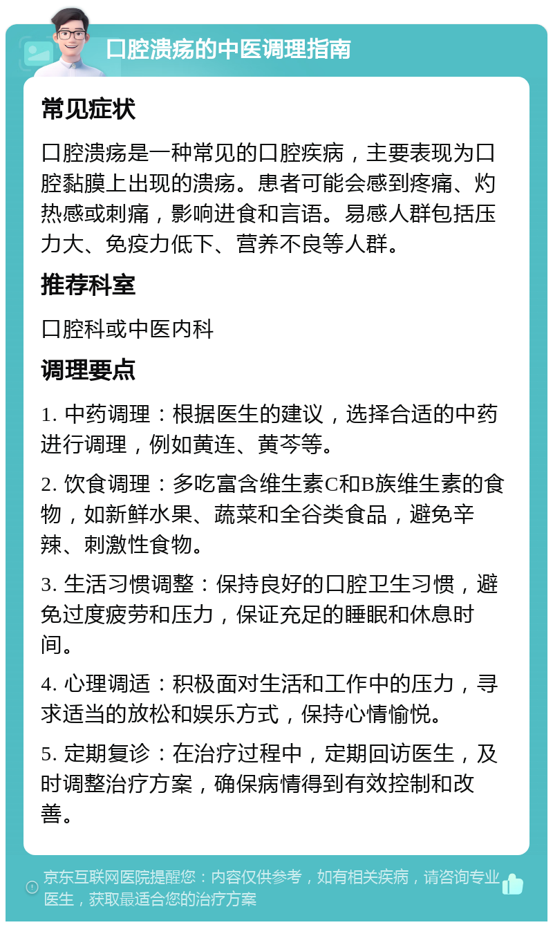 口腔溃疡的中医调理指南 常见症状 口腔溃疡是一种常见的口腔疾病，主要表现为口腔黏膜上出现的溃疡。患者可能会感到疼痛、灼热感或刺痛，影响进食和言语。易感人群包括压力大、免疫力低下、营养不良等人群。 推荐科室 口腔科或中医内科 调理要点 1. 中药调理：根据医生的建议，选择合适的中药进行调理，例如黄连、黄芩等。 2. 饮食调理：多吃富含维生素C和B族维生素的食物，如新鲜水果、蔬菜和全谷类食品，避免辛辣、刺激性食物。 3. 生活习惯调整：保持良好的口腔卫生习惯，避免过度疲劳和压力，保证充足的睡眠和休息时间。 4. 心理调适：积极面对生活和工作中的压力，寻求适当的放松和娱乐方式，保持心情愉悦。 5. 定期复诊：在治疗过程中，定期回访医生，及时调整治疗方案，确保病情得到有效控制和改善。