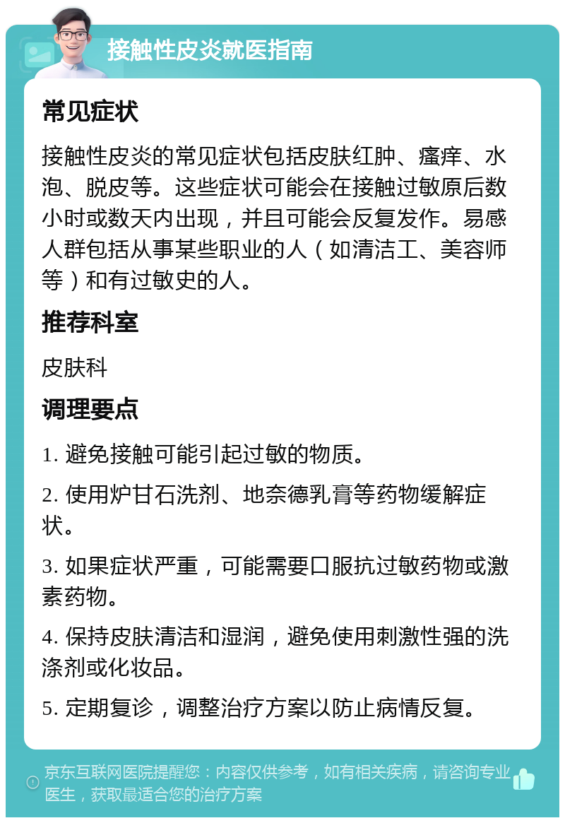 接触性皮炎就医指南 常见症状 接触性皮炎的常见症状包括皮肤红肿、瘙痒、水泡、脱皮等。这些症状可能会在接触过敏原后数小时或数天内出现，并且可能会反复发作。易感人群包括从事某些职业的人（如清洁工、美容师等）和有过敏史的人。 推荐科室 皮肤科 调理要点 1. 避免接触可能引起过敏的物质。 2. 使用炉甘石洗剂、地奈德乳膏等药物缓解症状。 3. 如果症状严重，可能需要口服抗过敏药物或激素药物。 4. 保持皮肤清洁和湿润，避免使用刺激性强的洗涤剂或化妆品。 5. 定期复诊，调整治疗方案以防止病情反复。