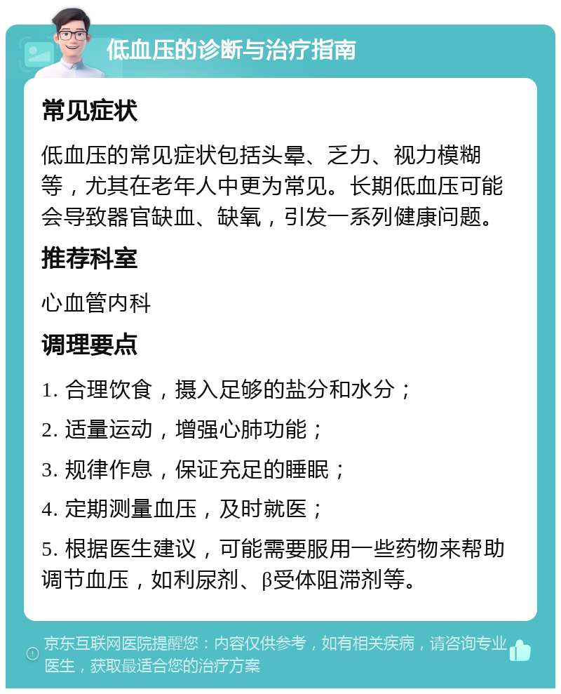 低血压的诊断与治疗指南 常见症状 低血压的常见症状包括头晕、乏力、视力模糊等，尤其在老年人中更为常见。长期低血压可能会导致器官缺血、缺氧，引发一系列健康问题。 推荐科室 心血管内科 调理要点 1. 合理饮食，摄入足够的盐分和水分； 2. 适量运动，增强心肺功能； 3. 规律作息，保证充足的睡眠； 4. 定期测量血压，及时就医； 5. 根据医生建议，可能需要服用一些药物来帮助调节血压，如利尿剂、β受体阻滞剂等。