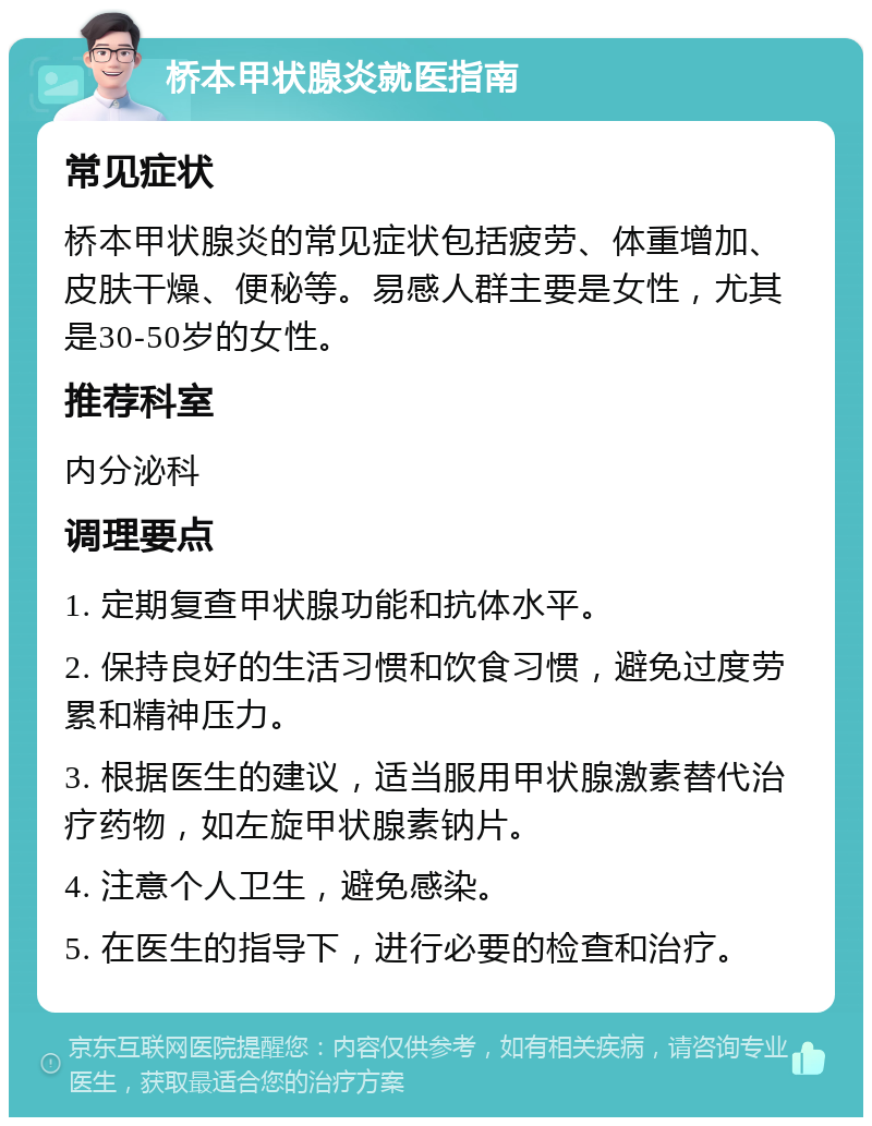 桥本甲状腺炎就医指南 常见症状 桥本甲状腺炎的常见症状包括疲劳、体重增加、皮肤干燥、便秘等。易感人群主要是女性，尤其是30-50岁的女性。 推荐科室 内分泌科 调理要点 1. 定期复查甲状腺功能和抗体水平。 2. 保持良好的生活习惯和饮食习惯，避免过度劳累和精神压力。 3. 根据医生的建议，适当服用甲状腺激素替代治疗药物，如左旋甲状腺素钠片。 4. 注意个人卫生，避免感染。 5. 在医生的指导下，进行必要的检查和治疗。