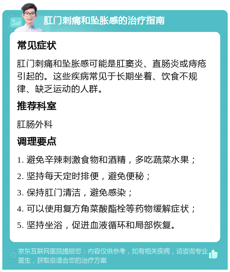 肛门刺痛和坠胀感的治疗指南 常见症状 肛门刺痛和坠胀感可能是肛窦炎、直肠炎或痔疮引起的。这些疾病常见于长期坐着、饮食不规律、缺乏运动的人群。 推荐科室 肛肠外科 调理要点 1. 避免辛辣刺激食物和酒精，多吃蔬菜水果； 2. 坚持每天定时排便，避免便秘； 3. 保持肛门清洁，避免感染； 4. 可以使用复方角菜酸酯栓等药物缓解症状； 5. 坚持坐浴，促进血液循环和局部恢复。