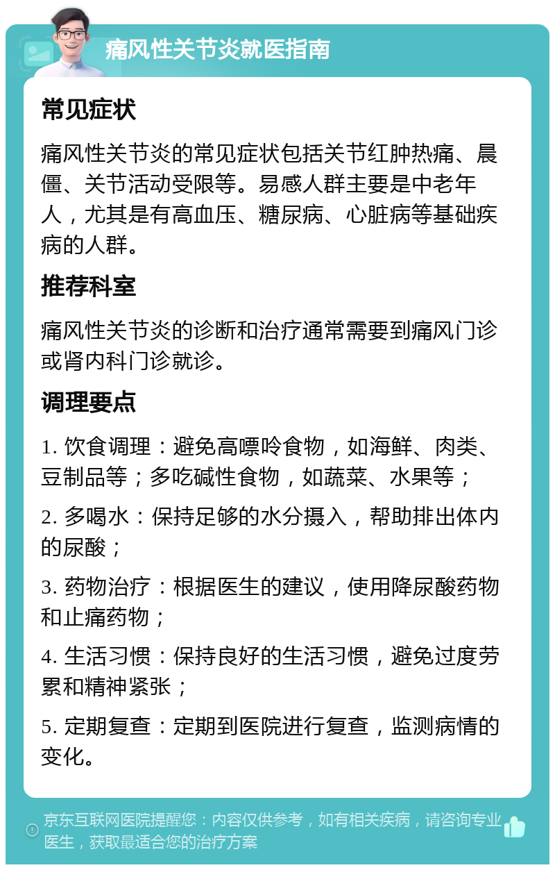 痛风性关节炎就医指南 常见症状 痛风性关节炎的常见症状包括关节红肿热痛、晨僵、关节活动受限等。易感人群主要是中老年人，尤其是有高血压、糖尿病、心脏病等基础疾病的人群。 推荐科室 痛风性关节炎的诊断和治疗通常需要到痛风门诊或肾内科门诊就诊。 调理要点 1. 饮食调理：避免高嘌呤食物，如海鲜、肉类、豆制品等；多吃碱性食物，如蔬菜、水果等； 2. 多喝水：保持足够的水分摄入，帮助排出体内的尿酸； 3. 药物治疗：根据医生的建议，使用降尿酸药物和止痛药物； 4. 生活习惯：保持良好的生活习惯，避免过度劳累和精神紧张； 5. 定期复查：定期到医院进行复查，监测病情的变化。