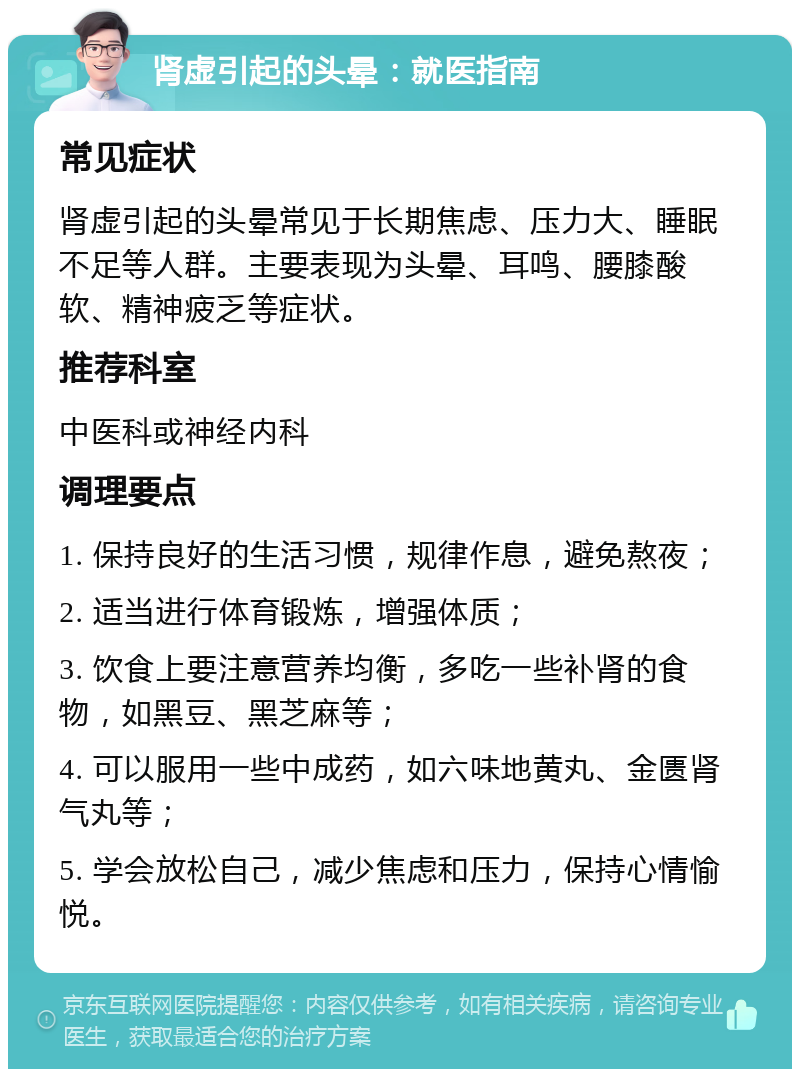 肾虚引起的头晕：就医指南 常见症状 肾虚引起的头晕常见于长期焦虑、压力大、睡眠不足等人群。主要表现为头晕、耳鸣、腰膝酸软、精神疲乏等症状。 推荐科室 中医科或神经内科 调理要点 1. 保持良好的生活习惯，规律作息，避免熬夜； 2. 适当进行体育锻炼，增强体质； 3. 饮食上要注意营养均衡，多吃一些补肾的食物，如黑豆、黑芝麻等； 4. 可以服用一些中成药，如六味地黄丸、金匮肾气丸等； 5. 学会放松自己，减少焦虑和压力，保持心情愉悦。