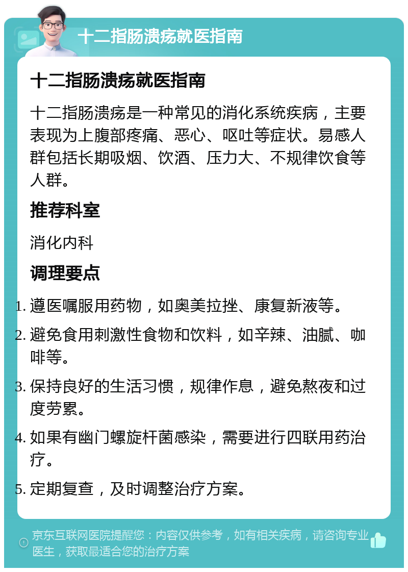 十二指肠溃疡就医指南 十二指肠溃疡就医指南 十二指肠溃疡是一种常见的消化系统疾病，主要表现为上腹部疼痛、恶心、呕吐等症状。易感人群包括长期吸烟、饮酒、压力大、不规律饮食等人群。 推荐科室 消化内科 调理要点 遵医嘱服用药物，如奥美拉挫、康复新液等。 避免食用刺激性食物和饮料，如辛辣、油腻、咖啡等。 保持良好的生活习惯，规律作息，避免熬夜和过度劳累。 如果有幽门螺旋杆菌感染，需要进行四联用药治疗。 定期复查，及时调整治疗方案。