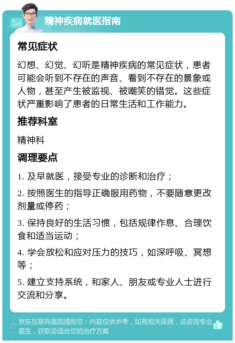 精神疾病就医指南 常见症状 幻想、幻觉、幻听是精神疾病的常见症状，患者可能会听到不存在的声音、看到不存在的景象或人物，甚至产生被监视、被嘲笑的错觉。这些症状严重影响了患者的日常生活和工作能力。 推荐科室 精神科 调理要点 1. 及早就医，接受专业的诊断和治疗； 2. 按照医生的指导正确服用药物，不要随意更改剂量或停药； 3. 保持良好的生活习惯，包括规律作息、合理饮食和适当运动； 4. 学会放松和应对压力的技巧，如深呼吸、冥想等； 5. 建立支持系统，和家人、朋友或专业人士进行交流和分享。