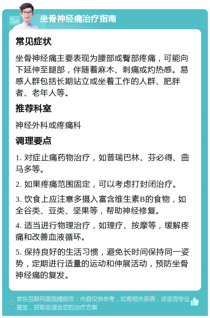 坐骨神经痛治疗指南 常见症状 坐骨神经痛主要表现为腰部或臀部疼痛，可能向下延伸至腿部，伴随着麻木、刺痛或灼热感。易感人群包括长期站立或坐着工作的人群、肥胖者、老年人等。 推荐科室 神经外科或疼痛科 调理要点 1. 对症止痛药物治疗，如普瑞巴林、芬必得、曲马多等。 2. 如果疼痛范围固定，可以考虑打封闭治疗。 3. 饮食上应注意多摄入富含维生素B的食物，如全谷类、豆类、坚果等，帮助神经修复。 4. 适当进行物理治疗，如理疗、按摩等，缓解疼痛和改善血液循环。 5. 保持良好的生活习惯，避免长时间保持同一姿势，定期进行适量的运动和伸展活动，预防坐骨神经痛的复发。