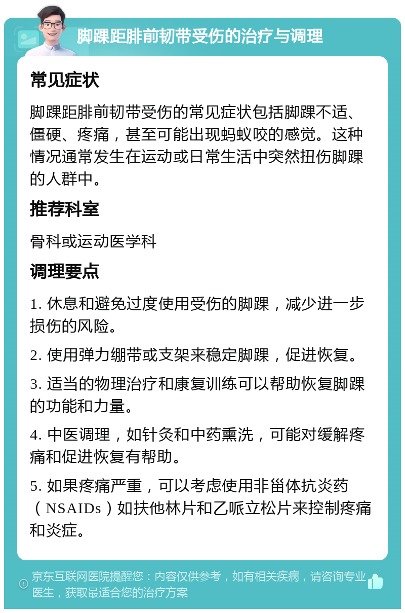 脚踝距腓前韧带受伤的治疗与调理 常见症状 脚踝距腓前韧带受伤的常见症状包括脚踝不适、僵硬、疼痛，甚至可能出现蚂蚁咬的感觉。这种情况通常发生在运动或日常生活中突然扭伤脚踝的人群中。 推荐科室 骨科或运动医学科 调理要点 1. 休息和避免过度使用受伤的脚踝，减少进一步损伤的风险。 2. 使用弹力绷带或支架来稳定脚踝，促进恢复。 3. 适当的物理治疗和康复训练可以帮助恢复脚踝的功能和力量。 4. 中医调理，如针灸和中药熏洗，可能对缓解疼痛和促进恢复有帮助。 5. 如果疼痛严重，可以考虑使用非甾体抗炎药（NSAIDs）如扶他林片和乙哌立松片来控制疼痛和炎症。