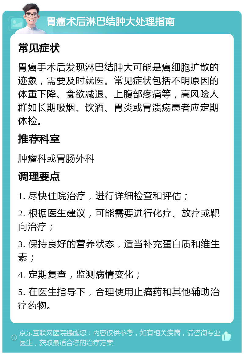 胃癌术后淋巴结肿大处理指南 常见症状 胃癌手术后发现淋巴结肿大可能是癌细胞扩散的迹象，需要及时就医。常见症状包括不明原因的体重下降、食欲减退、上腹部疼痛等，高风险人群如长期吸烟、饮酒、胃炎或胃溃疡患者应定期体检。 推荐科室 肿瘤科或胃肠外科 调理要点 1. 尽快住院治疗，进行详细检查和评估； 2. 根据医生建议，可能需要进行化疗、放疗或靶向治疗； 3. 保持良好的营养状态，适当补充蛋白质和维生素； 4. 定期复查，监测病情变化； 5. 在医生指导下，合理使用止痛药和其他辅助治疗药物。