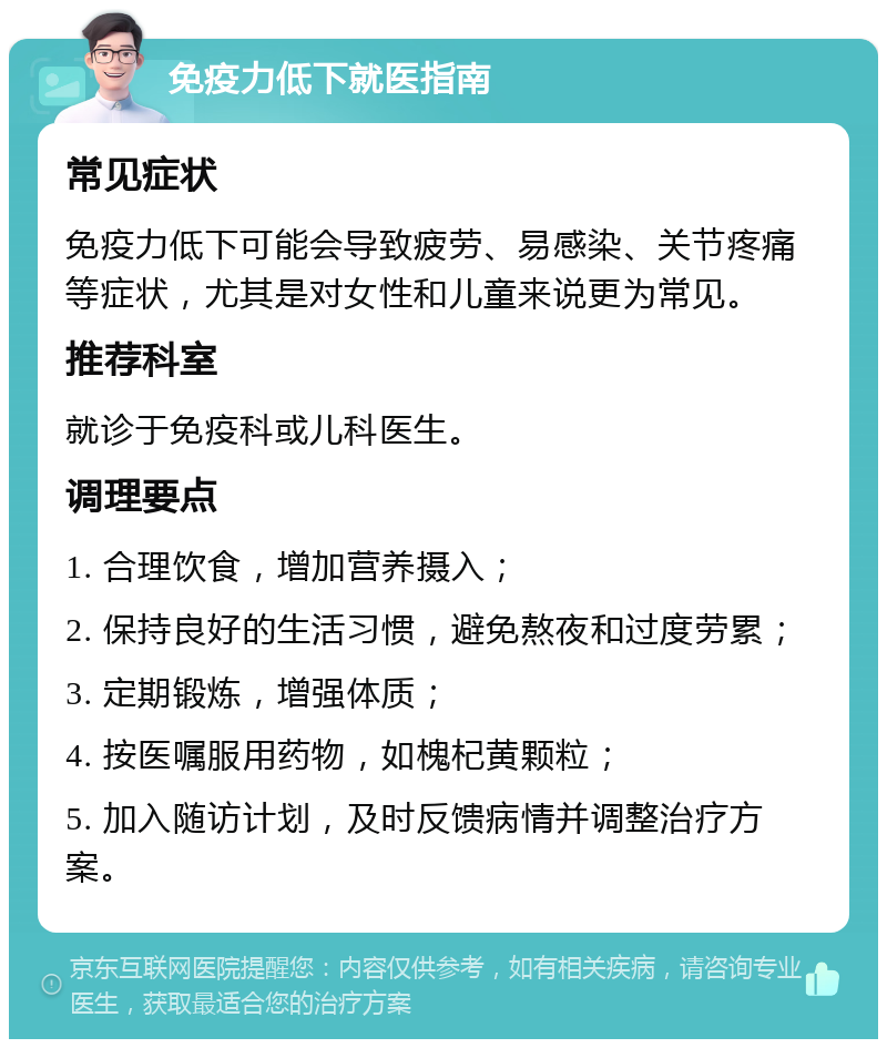 免疫力低下就医指南 常见症状 免疫力低下可能会导致疲劳、易感染、关节疼痛等症状，尤其是对女性和儿童来说更为常见。 推荐科室 就诊于免疫科或儿科医生。 调理要点 1. 合理饮食，增加营养摄入； 2. 保持良好的生活习惯，避免熬夜和过度劳累； 3. 定期锻炼，增强体质； 4. 按医嘱服用药物，如槐杞黄颗粒； 5. 加入随访计划，及时反馈病情并调整治疗方案。