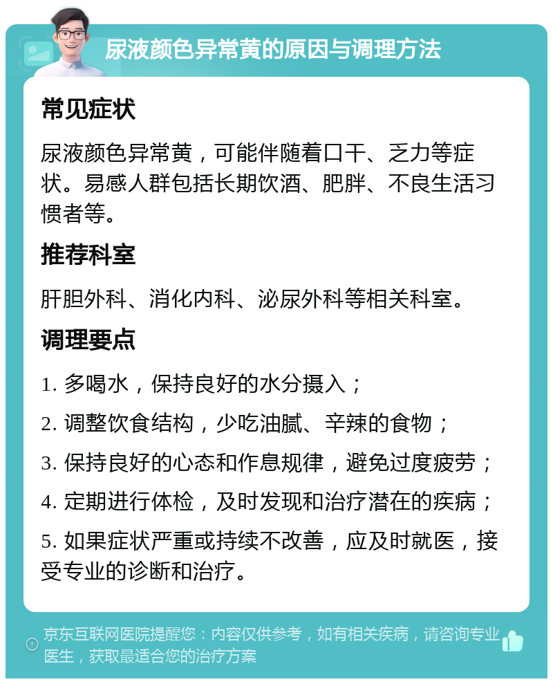 尿液颜色异常黄的原因与调理方法 常见症状 尿液颜色异常黄，可能伴随着口干、乏力等症状。易感人群包括长期饮酒、肥胖、不良生活习惯者等。 推荐科室 肝胆外科、消化内科、泌尿外科等相关科室。 调理要点 1. 多喝水，保持良好的水分摄入； 2. 调整饮食结构，少吃油腻、辛辣的食物； 3. 保持良好的心态和作息规律，避免过度疲劳； 4. 定期进行体检，及时发现和治疗潜在的疾病； 5. 如果症状严重或持续不改善，应及时就医，接受专业的诊断和治疗。