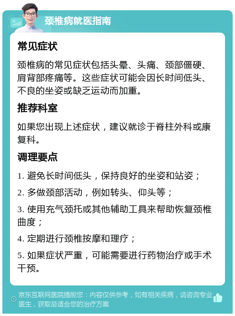 颈椎病就医指南 常见症状 颈椎病的常见症状包括头晕、头痛、颈部僵硬、肩背部疼痛等。这些症状可能会因长时间低头、不良的坐姿或缺乏运动而加重。 推荐科室 如果您出现上述症状，建议就诊于脊柱外科或康复科。 调理要点 1. 避免长时间低头，保持良好的坐姿和站姿； 2. 多做颈部活动，例如转头、仰头等； 3. 使用充气颈托或其他辅助工具来帮助恢复颈椎曲度； 4. 定期进行颈椎按摩和理疗； 5. 如果症状严重，可能需要进行药物治疗或手术干预。