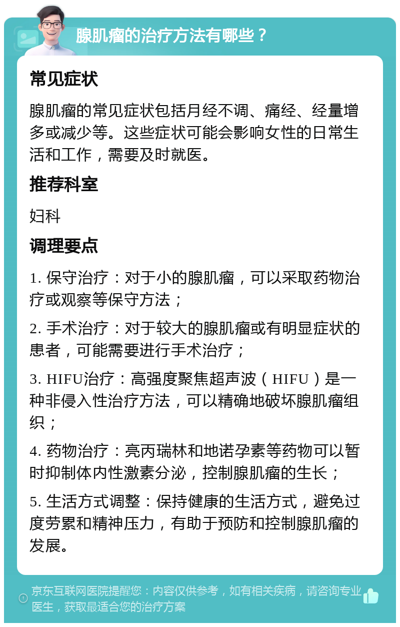 腺肌瘤的治疗方法有哪些？ 常见症状 腺肌瘤的常见症状包括月经不调、痛经、经量增多或减少等。这些症状可能会影响女性的日常生活和工作，需要及时就医。 推荐科室 妇科 调理要点 1. 保守治疗：对于小的腺肌瘤，可以采取药物治疗或观察等保守方法； 2. 手术治疗：对于较大的腺肌瘤或有明显症状的患者，可能需要进行手术治疗； 3. HIFU治疗：高强度聚焦超声波（HIFU）是一种非侵入性治疗方法，可以精确地破坏腺肌瘤组织； 4. 药物治疗：亮丙瑞林和地诺孕素等药物可以暂时抑制体内性激素分泌，控制腺肌瘤的生长； 5. 生活方式调整：保持健康的生活方式，避免过度劳累和精神压力，有助于预防和控制腺肌瘤的发展。