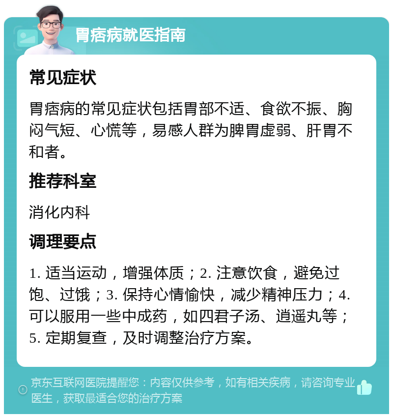 胃痞病就医指南 常见症状 胃痞病的常见症状包括胃部不适、食欲不振、胸闷气短、心慌等，易感人群为脾胃虚弱、肝胃不和者。 推荐科室 消化内科 调理要点 1. 适当运动，增强体质；2. 注意饮食，避免过饱、过饿；3. 保持心情愉快，减少精神压力；4. 可以服用一些中成药，如四君子汤、逍遥丸等；5. 定期复查，及时调整治疗方案。