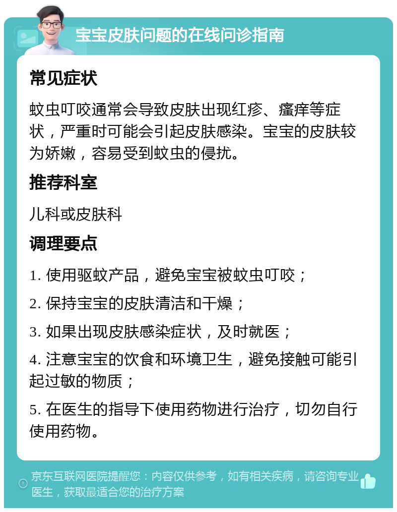 宝宝皮肤问题的在线问诊指南 常见症状 蚊虫叮咬通常会导致皮肤出现红疹、瘙痒等症状，严重时可能会引起皮肤感染。宝宝的皮肤较为娇嫩，容易受到蚊虫的侵扰。 推荐科室 儿科或皮肤科 调理要点 1. 使用驱蚊产品，避免宝宝被蚊虫叮咬； 2. 保持宝宝的皮肤清洁和干燥； 3. 如果出现皮肤感染症状，及时就医； 4. 注意宝宝的饮食和环境卫生，避免接触可能引起过敏的物质； 5. 在医生的指导下使用药物进行治疗，切勿自行使用药物。