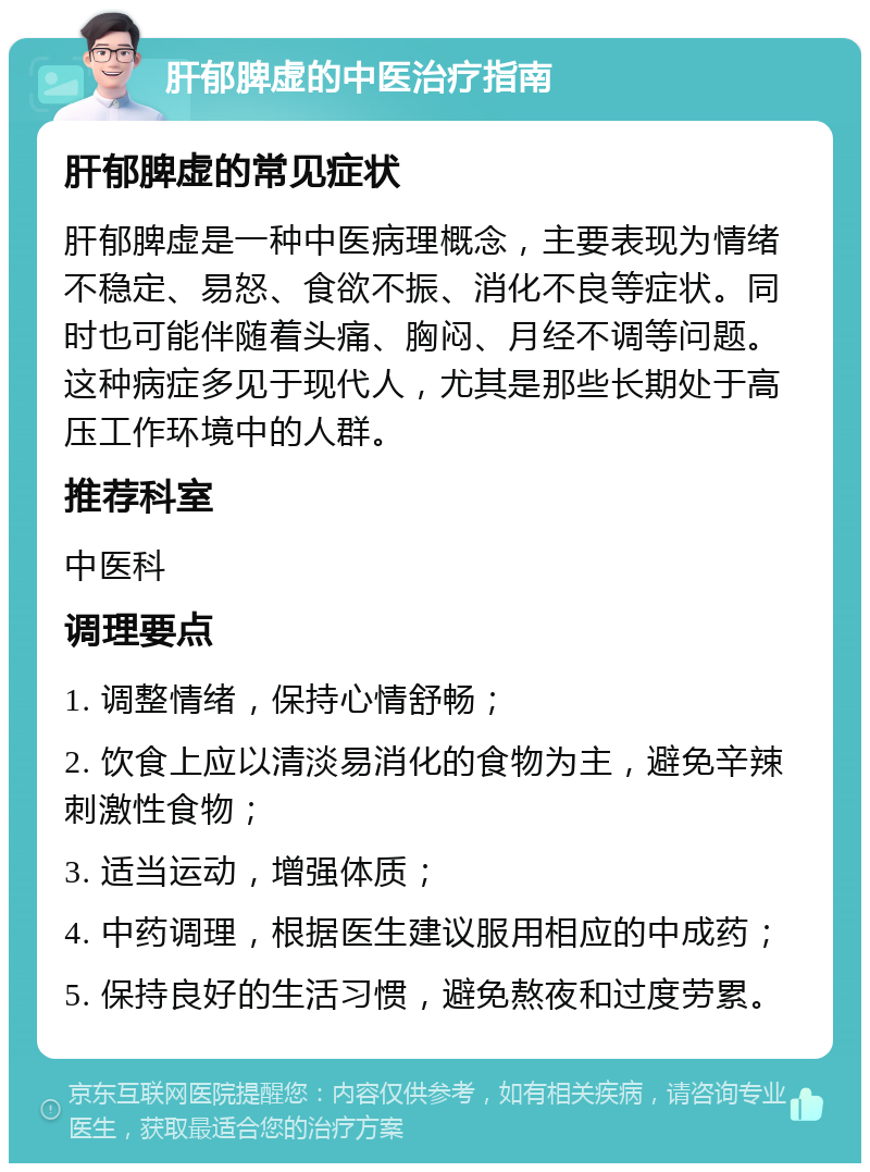 肝郁脾虚的中医治疗指南 肝郁脾虚的常见症状 肝郁脾虚是一种中医病理概念，主要表现为情绪不稳定、易怒、食欲不振、消化不良等症状。同时也可能伴随着头痛、胸闷、月经不调等问题。这种病症多见于现代人，尤其是那些长期处于高压工作环境中的人群。 推荐科室 中医科 调理要点 1. 调整情绪，保持心情舒畅； 2. 饮食上应以清淡易消化的食物为主，避免辛辣刺激性食物； 3. 适当运动，增强体质； 4. 中药调理，根据医生建议服用相应的中成药； 5. 保持良好的生活习惯，避免熬夜和过度劳累。