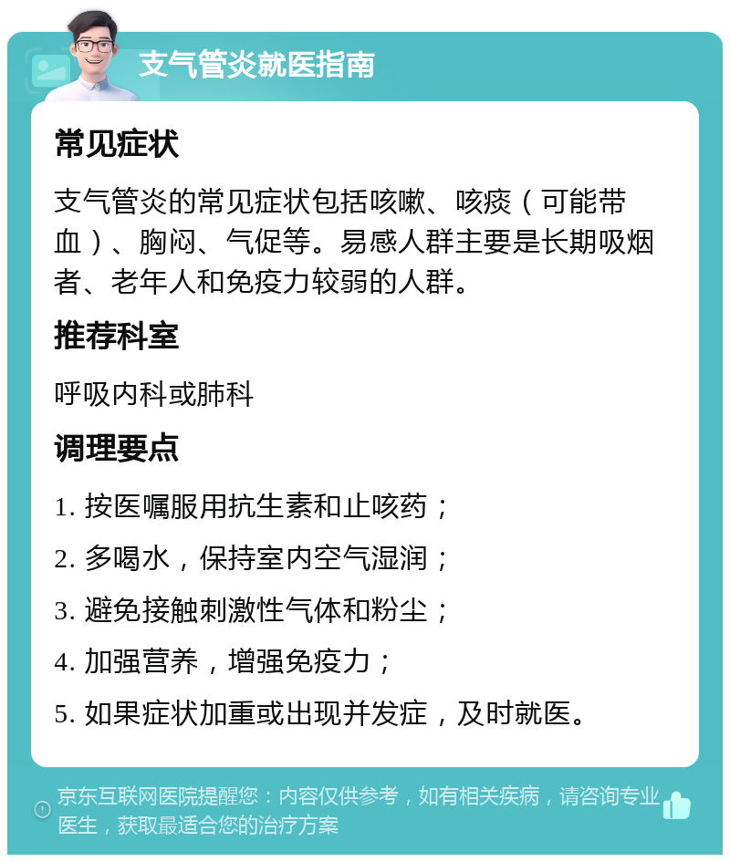 支气管炎就医指南 常见症状 支气管炎的常见症状包括咳嗽、咳痰（可能带血）、胸闷、气促等。易感人群主要是长期吸烟者、老年人和免疫力较弱的人群。 推荐科室 呼吸内科或肺科 调理要点 1. 按医嘱服用抗生素和止咳药； 2. 多喝水，保持室内空气湿润； 3. 避免接触刺激性气体和粉尘； 4. 加强营养，增强免疫力； 5. 如果症状加重或出现并发症，及时就医。