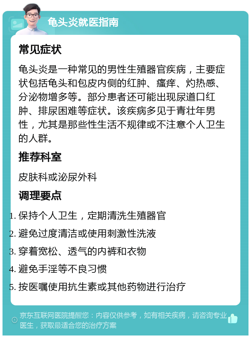 龟头炎就医指南 常见症状 龟头炎是一种常见的男性生殖器官疾病，主要症状包括龟头和包皮内侧的红肿、瘙痒、灼热感、分泌物增多等。部分患者还可能出现尿道口红肿、排尿困难等症状。该疾病多见于青壮年男性，尤其是那些性生活不规律或不注意个人卫生的人群。 推荐科室 皮肤科或泌尿外科 调理要点 保持个人卫生，定期清洗生殖器官 避免过度清洁或使用刺激性洗液 穿着宽松、透气的内裤和衣物 避免手淫等不良习惯 按医嘱使用抗生素或其他药物进行治疗