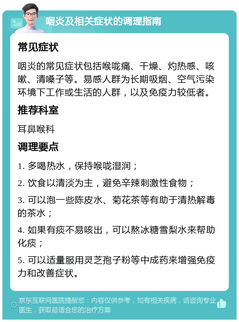 咽炎及相关症状的调理指南 常见症状 咽炎的常见症状包括喉咙痛、干燥、灼热感、咳嗽、清嗓子等。易感人群为长期吸烟、空气污染环境下工作或生活的人群，以及免疫力较低者。 推荐科室 耳鼻喉科 调理要点 1. 多喝热水，保持喉咙湿润； 2. 饮食以清淡为主，避免辛辣刺激性食物； 3. 可以泡一些陈皮水、菊花茶等有助于清热解毒的茶水； 4. 如果有痰不易咳出，可以熬冰糖雪梨水来帮助化痰； 5. 可以适量服用灵芝孢子粉等中成药来增强免疫力和改善症状。