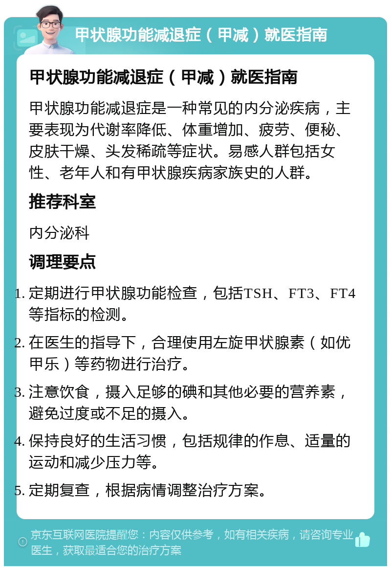 甲状腺功能减退症（甲减）就医指南 甲状腺功能减退症（甲减）就医指南 甲状腺功能减退症是一种常见的内分泌疾病，主要表现为代谢率降低、体重增加、疲劳、便秘、皮肤干燥、头发稀疏等症状。易感人群包括女性、老年人和有甲状腺疾病家族史的人群。 推荐科室 内分泌科 调理要点 定期进行甲状腺功能检查，包括TSH、FT3、FT4等指标的检测。 在医生的指导下，合理使用左旋甲状腺素（如优甲乐）等药物进行治疗。 注意饮食，摄入足够的碘和其他必要的营养素，避免过度或不足的摄入。 保持良好的生活习惯，包括规律的作息、适量的运动和减少压力等。 定期复查，根据病情调整治疗方案。